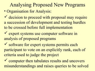 Analysing Proposed New Programs
• Organisation for Analysis:
 decision to proceed with proposal may require
a succession of development and testing hurdles
to be crossed before full implementation
 expert systems use computer software in
analysis of proposed programs
 software for expert systems permits each
participant to vote on an explicitly rank, each of
criteria used to judge the project
 computer then tabulates results and uncovers
misunderstandings and raises queries to be solved

 
