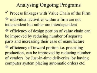 Analysing Ongoing Programs
 Process linkages with Value Chain of the Firm:
 individual activities within a firm are not
independent but rather are interdependent
 efficiency of design portion of value chain can
be improved by reducing number of separate
parts and increasing their ease of manufacture
 efficiency of inward portion i.e. preceding
production, can be improved by reducing number
of vendors, by Just-in-time deliveries, by having
computer system placing automatic orders etc.

 