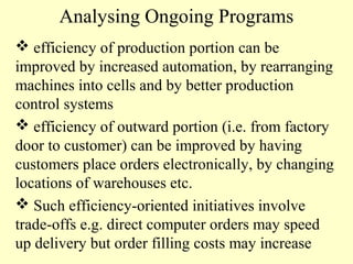 Analysing Ongoing Programs
 efficiency of production portion can be
improved by increased automation, by rearranging
machines into cells and by better production
control systems
 efficiency of outward portion (i.e. from factory
door to customer) can be improved by having
customers place orders electronically, by changing
locations of warehouses etc.
 Such efficiency-oriented initiatives involve
trade-offs e.g. direct computer orders may speed
up delivery but order filling costs may increase

 