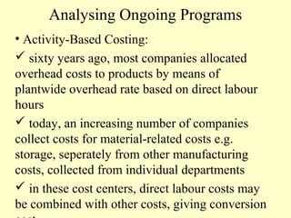 Analysing Ongoing Programs
• Activity-Based Costing:
 sixty years ago, most companies allocated
overhead costs to products by means of
plantwide overhead rate based on direct labour
hours
 today, an increasing number of companies
collect costs for material-related costs e.g.
storage, seperately from other manufacturing
costs, collected from individual departments
 in these cost centers, direct labour costs may
be combined with other costs, giving conversion

 