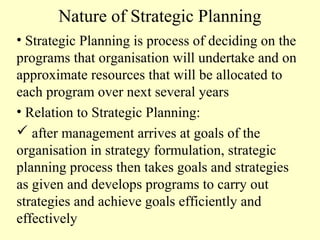 Nature of Strategic Planning
• Strategic Planning is process of deciding on the
programs that organisation will undertake and on
approximate resources that will be allocated to
each program over next several years
• Relation to Strategic Planning:
 after management arrives at goals of the
organisation in strategy formulation, strategic
planning process then takes goals and strategies
as given and develops programs to carry out
strategies and achieve goals efficiently and
effectively

 