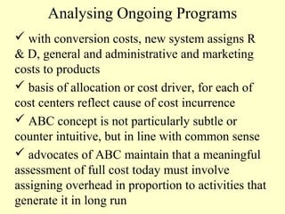 Analysing Ongoing Programs
 with conversion costs, new system assigns R
& D, general and administrative and marketing
costs to products
 basis of allocation or cost driver, for each of
cost centers reflect cause of cost incurrence
 ABC concept is not particularly subtle or
counter intuitive, but in line with common sense
 advocates of ABC maintain that a meaningful
assessment of full cost today must involve
assigning overhead in proportion to activities that
generate it in long run

 