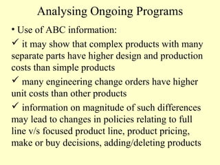 Analysing Ongoing Programs
• Use of ABC information:
 it may show that complex products with many
separate parts have higher design and production
costs than simple products
 many engineering change orders have higher
unit costs than other products
 information on magnitude of such differences
may lead to changes in policies relating to full
line v/s focused product line, product pricing,
make or buy decisions, adding/deleting products

 