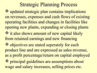 Strategic Planning Process
 updated strategic plan contains implications
on revenues, expenses and cash flows of existing
operating facilities and changes in facilities like
opening new plants, expanding or closing plants
 it also shows amount of new capital likely
from retained earnings and new financing
 objectives are stated seperately for each
product line and are expressed as sales revenue,
as a profit percentage/return on capital employed
 principal guidelines are assumptions about
wage and salary increases, selling prices etc.

 