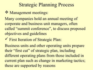 Strategic Planning Process
 Management meetings:
Many companies hold an annual meeting of
corporate and business unit managers, often
called “summit conference”, to discuss proposed
objectives and guidelines
 First Iteration of Strategic Plan:
Business units and other operating units prepare
their “first cut” of strategic plan, including
different operating plans from those included in
current plan such as change in marketing tactics;
these are supported by reasons

 
