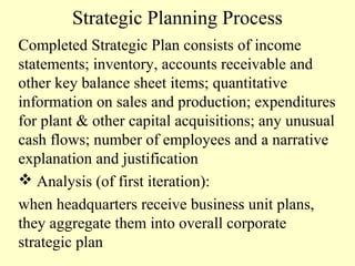 Strategic Planning Process
Completed Strategic Plan consists of income
statements; inventory, accounts receivable and
other key balance sheet items; quantitative
information on sales and production; expenditures
for plant & other capital acquisitions; any unusual
cash flows; number of employees and a narrative
explanation and justification
 Analysis (of first iteration):
when headquarters receive business unit plans,
they aggregate them into overall corporate
strategic plan

 