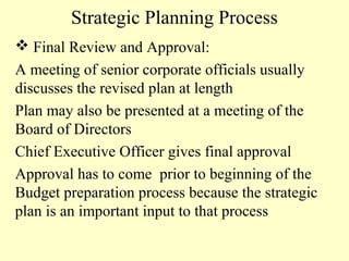 Strategic Planning Process
 Final Review and Approval:
A meeting of senior corporate officials usually
discusses the revised plan at length
Plan may also be presented at a meeting of the
Board of Directors
Chief Executive Officer gives final approval
Approval has to come prior to beginning of the
Budget preparation process because the strategic
plan is an important input to that process

 