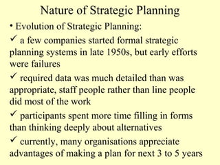 Nature of Strategic Planning
• Evolution of Strategic Planning:
 a few companies started formal strategic
planning systems in late 1950s, but early efforts
were failures
 required data was much detailed than was
appropriate, staff people rather than line people
did most of the work
 participants spent more time filling in forms
than thinking deeply about alternatives
 currently, many organisations appreciate
advantages of making a plan for next 3 to 5 years

 