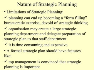 Nature of Strategic Planning
• Limitations of Strategic Planning:
 planning can end up becoming a “form filling”
bureaucratic exercise, devoid of strategic thinking
 organisation may create a large strategic
planning department and delegate preparation of
strategic plan to that staff department
 it is time consuming and expensive
• A formal strategic plan should have features
like:
 top management is convinced that strategic
planning is important

 