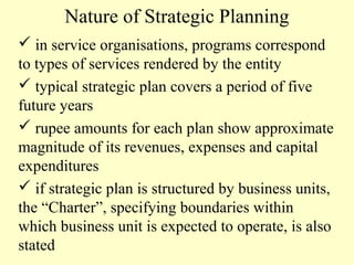 Nature of Strategic Planning
 in service organisations, programs correspond
to types of services rendered by the entity
 typical strategic plan covers a period of five
future years
 rupee amounts for each plan show approximate
magnitude of its revenues, expenses and capital
expenditures
 if strategic plan is structured by business units,
the “Charter”, specifying boundaries within
which business unit is expected to operate, is also
stated

 