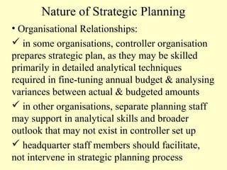 Nature of Strategic Planning
• Organisational Relationships:
 in some organisations, controller organisation
prepares strategic plan, as they may be skilled
primarily in detailed analytical techniques
required in fine-tuning annual budget & analysing
variances between actual & budgeted amounts
 in other organisations, separate planning staff
may support in analytical skills and broader
outlook that may not exist in controller set up
 headquarter staff members should facilitate,
not intervene in strategic planning process

 