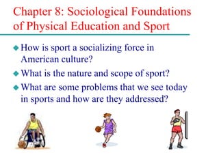 Chapter 8: Sociological Foundations
of Physical Education and Sport
How is sport a socializing force in
American culture?
What is the nature and scope of sport?
What are some problems that we see today
in sports and how are they addressed?
 