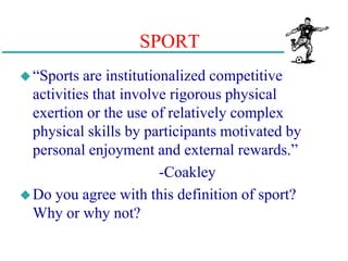 SPORT
“Sports are institutionalized competitive
activities that involve rigorous physical
exertion or the use of relatively complex
physical skills by participants motivated by
personal enjoyment and external rewards.”
-Coakley
Do you agree with this definition of sport?
Why or why not?
 