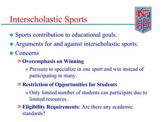 Interscholastic Sports
 Sports contribution to educational goals.
 Arguments for and against interscholastic sports.
 Concerns
 Overemphasis on Winning
» Pressure to specialize in one sport and win instead of
participating in many.
 Restriction of Opportunities for Students
» Only limited number of students can participate due to
limited resources.
 Eligibility Requirements: Are there any academic
standards?
 
