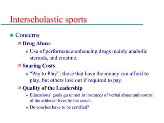 Interscholastic sports
 Concerns
 Drug Abuse
» Use of performance-enhancing drugs mainly anabolic
steriods, and creatine.
 Soaring Costs
» “Pay to Play”: those that have the money can afford to
play, but others lose out if required to pay.
 Quality of the Leadership
» Educational goals go unmet in instances of verbal abuse and control
of the athletes’ lives by the coach.
» Do coaches have to be certified?
 