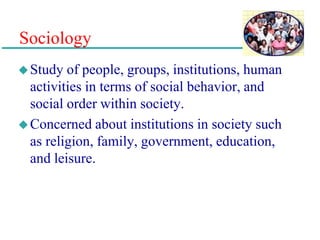Sociology
Study of people, groups, institutions, human
activities in terms of social behavior, and
social order within society.
Concerned about institutions in society such
as religion, family, government, education,
and leisure.
 
