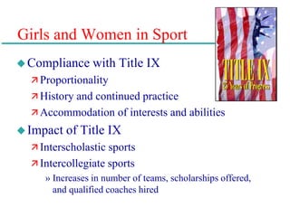 Girls and Women in Sport
Compliance with Title IX
 Proportionality
 History and continued practice
 Accommodation of interests and abilities
Impact of Title IX
 Interscholastic sports
 Intercollegiate sports
» Increases in number of teams, scholarships offered,
and qualified coaches hired
 