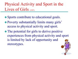 Physical Activity and Sport in the
Lives of Girls (1997)
Sports contribute to educational goals.
Poverty substantially limits many girls’
access to physical activity and sport.
The potential for girls to derive positive
experiences from physical activity and sport
is limited by lack of opportunity and
stereotypes.
 