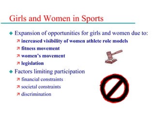 Girls and Women in Sports
 Expansion of opportunities for girls and women due to:
 increased visibility of women athlete role models
 fitness movement
 women’s movement
 legislation
 Factors limiting participation
 financial constraints
 societal constraints
 discrimination
 