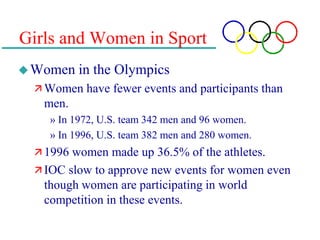 Girls and Women in Sport
Women in the Olympics
 Women have fewer events and participants than
men.
» In 1972, U.S. team 342 men and 96 women.
» In 1996, U.S. team 382 men and 280 women.
 1996 women made up 36.5% of the athletes.
 IOC slow to approve new events for women even
though women are participating in world
competition in these events.
 