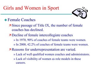 Girls and Women in Sport
Female Coaches
 Since passage of Title IX, the number of female
coaches has declined.
 Decline of female intercollegiate coaches
» In 1970, 90% of coaches of female teams were women.
» In 2000, 42.2% of coaches of female teams were women.
 Reasons for underrepresentation are varied.
» Lack of well qualified women coaches and administrators.
» Lack of visibility of women as role models in these
careers.
 