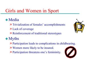 Girls and Women in Sport
Media
 Trivialization of females’ accomplishments
 Lack of coverage
 Reinforcement of traditional stereotypes
Myths
 Participation leads to complications in childbearing.
 Women more likely to be insured.
 Participation threatens one’s femininity.
 