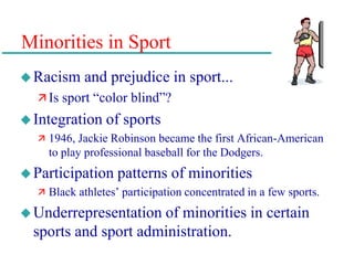 Minorities in Sport
Racism and prejudice in sport...
 Is sport “color blind”?
Integration of sports
 1946, Jackie Robinson became the first African-American
to play professional baseball for the Dodgers.
Participation patterns of minorities
 Black athletes’ participation concentrated in a few sports.
Underrepresentation of minorities in certain
sports and sport administration.
 