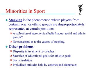 Minorities in Sport
 Stacking is the phenomenon where players from
certain racial or ethnic groups are disproportionately
represented at certain positions.
 A reflection of stereotypical beliefs about racial and ethnic
groups?
 No consensus as to the causes of stacking.
 Other problems:
 Disparity in treatment by coaches
 Sacrifice of educational goals for athletic goals
 Social isolation
 Prejudiced attitudes held by coaches and teammates
 