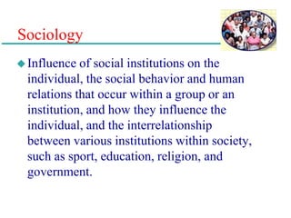 Sociology
Influence of social institutions on the
individual, the social behavior and human
relations that occur within a group or an
institution, and how they influence the
individual, and the interrelationship
between various institutions within society,
such as sport, education, religion, and
government.
 