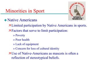 Minorities in Sport
Native Americans
 Limited participation by Native Americans in sports.
 Factors that serve to limit participation:
» Poverty
» Poor health
» Lack of equipment
» Concern for loss of cultural identity
 Use of Native-Americans as mascots is often a
reflection of stereotypical beliefs.
 