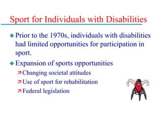 Sport for Individuals with Disabilities
Prior to the 1970s, individuals with disabilities
had limited opportunities for participation in
sport.
Expansion of sports opportunities
 Changing societal attitudes
 Use of sport for rehabilitation
 Federal legislation
 