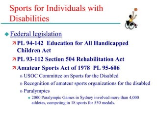 Sports for Individuals with
Disabilities
Federal legislation
 PL 94-142 Education for All Handicapped
Children Act
 PL 93-112 Section 504 Rehabilitation Act
 Amateur Sports Act of 1978 PL 95-606
» USOC Committee on Sports for the Disabled
» Recognition of amateur sports organizations for the disabled
» Paralympics
 2000 Paralympic Games in Sydney involved more than 4,000
athletes, competing in 18 sports for 550 medals.
 