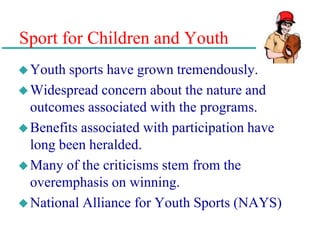 Sport for Children and Youth
Youth sports have grown tremendously.
Widespread concern about the nature and
outcomes associated with the programs.
Benefits associated with participation have
long been heralded.
Many of the criticisms stem from the
overemphasis on winning.
National Alliance for Youth Sports (NAYS)
 