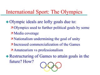 International Sport: The Olympics
Olympic ideals are lofty goals due to:
 Olympics used to further political goals by some
 Media coverage
 Nationalism undermining the goal of unity
 Increased commercialization of the Games
 Amateurism vs professionalism
Restructuring of Games to attain goals in the
future? How?
 