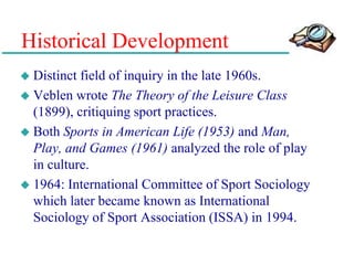 Historical Development
 Distinct field of inquiry in the late 1960s.
 Veblen wrote The Theory of the Leisure Class
(1899), critiquing sport practices.
 Both Sports in American Life (1953) and Man,
Play, and Games (1961) analyzed the role of play
in culture.
 1964: International Committee of Sport Sociology
which later became known as International
Sociology of Sport Association (ISSA) in 1994.
 