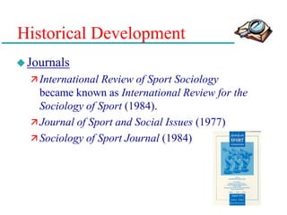Historical Development
Journals
 International Review of Sport Sociology
became known as International Review for the
Sociology of Sport (1984).
 Journal of Sport and Social Issues (1977)
 Sociology of Sport Journal (1984)
 