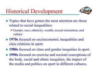 Historical Development
 Topics that have gotten the most attention are those
related to social inequalities:
 Gender, race, ethnicity, wealth, sexual orientation, and
culture
 1970s focused on socioeconomic inequalities and
class relations in sport.
 1980s focused on class and gender inequities in sport.
 1990s focused on exercise and societal conceptions of
the body, racial and ethnic inequities, the impact of
the media and politics on sport in different cultures.
 