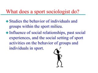 What does a sport sociologist do?
Studies the behavior of individuals and
groups within the sport milieu.
Influence of social relationships, past social
experiences, and the social setting of sport
activities on the behavior of groups and
individuals in sport.
 