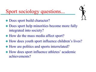 Sport sociology questions...
 Does sport build character?
 Does sport help minorities become more fully
integrated into society?
 How do the mass media affect sport?
 How does youth sport influence children’s lives?
 How are politics and sports interrelated?
 How does sport influence athletes’ academic
achievements?
 
