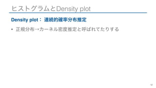 ヒストグラムとDensity plot
Density plot： 連続的確率分布推定
• 正規分布→カーネル密度推定と呼ばれてたりする
12
 
