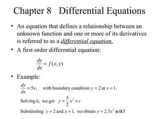 8- 1
Chapter 8 Differential Equations
• An equation that defines a relationship between an
unknown function and one or more of its derivatives
is referred to as a differential equation.
• A first order differential equation:
• Example:
),( yxf
dx
dy
=
5.05.2obtainwe,1and2ngSubstituti
2
5
getweit,Solving
.1at2conditionboundarywith,5
2
2
−===
+=
===
xyxy
cxy
xyx
dx
dy
 