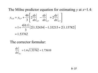 8- 37
The Milne predictor equation for estimating y at x=1.4:
( ) ( ) ( )[ ]
53762.1
15782.1233215.152434.12
3
1.04
1
22
3
4
,*1,*2,*3
,*00,4
=
+−+=






+−+=
dx
dy
dx
dy
dx
dyh
yy
73610.153762.14.1
1,4
==
dx
dy
The corrector formular:
 