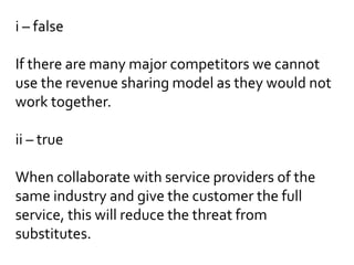 i – false
If there are many major competitors we cannot
use the revenue sharing model as they would not
work together.
ii – true
When collaborate with service providers of the
same industry and give the customer the full
service, this will reduce the threat from
substitutes.
 