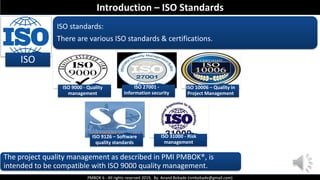 PMBOK 6 - All rights reserved 2019, By: Anand Bobade (nmbobade@gmail.com)
ISO
ISO standards:
There are various ISO standards & certifications.
ISO 9000 - Quality
management
ISO 27001 -
Information security
ISO 10006 – Quality in
Project Management
ISO 9126 – Software
quality standards
ISO 31000 - Risk
management
The project quality management as described in PMI PMBOK®, is
intended to be compatible with ISO 9000 quality management.
Introduction – ISO Standards
 