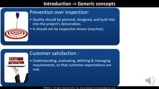 PMBOK 6 - All rights reserved 2019, By: Anand Bobade (nmbobade@gmail.com)
Prevention over inspection:
• Quality should be planned, designed, and built into
into the project’s deliverables.
• It should not be inspection driven (reactive).
Customer satisfaction :
• Understanding, evaluating, defining & managing
requirements, so that customer expectations are
met.
Introduction -> Generic concepts
 