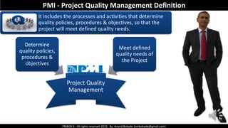 PMBOK 6 - All rights reserved 2019, By: Anand Bobade (nmbobade@gmail.com)
It includes the processes and activities that determine
quality policies, procedures & objectives, so that the
project will meet defined quality needs.
Project Quality
Management
Determine
quality policies,
procedures &
objectives
Meet defined
quality needs of
the Project
PMI - Project Quality Management Definition
 