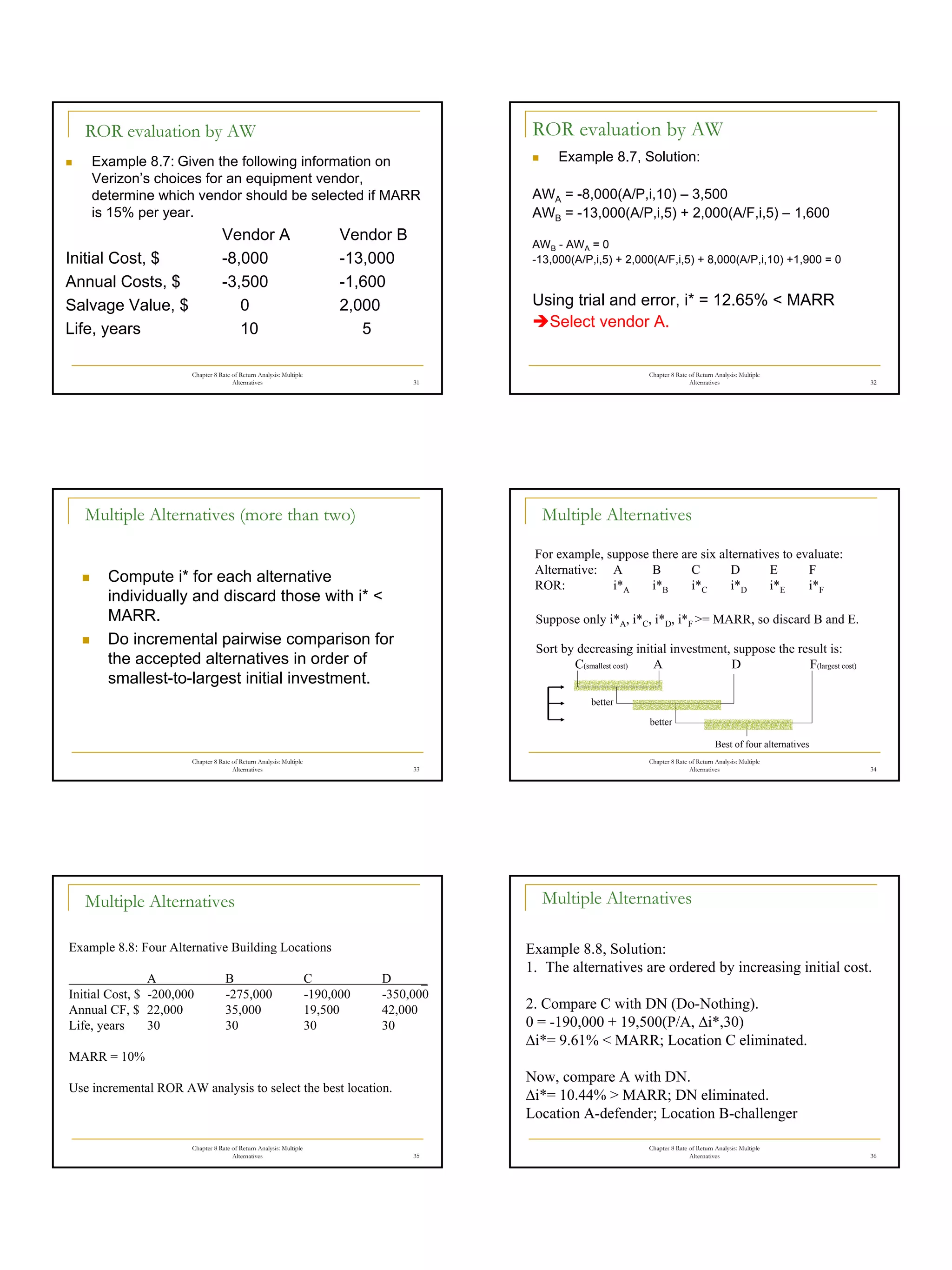 6
Chapter 8 Rate of Return Analysis: Multiple
Alternatives 31
ROR evaluation by AW
„ Example 8.7: Given the following information on
Verizon’s choices for an equipment vendor,
determine which vendor should be selected if MARR
is 15% per year.
Vendor A Vendor B
Initial Cost, $ -8,000 -13,000
Annual Costs, $ -3,500 -1,600
Salvage Value, $ 0 2,000
Life, years 10 5
Chapter 8 Rate of Return Analysis: Multiple
Alternatives 32
ROR evaluation by AW
„ Example 8.7, Solution:
AWA = -8,000(A/P,i,10) – 3,500
AWB = -13,000(A/P,i,5) + 2,000(A/F,i,5) – 1,600
AWB - AWA = 0
-13,000(A/P,i,5) + 2,000(A/F,i,5) + 8,000(A/P,i,10) +1,900 = 0
Using trial and error, i* = 12.65% < MARR
ÎSelect vendor A.
Chapter 8 Rate of Return Analysis: Multiple
Alternatives 33
Multiple Alternatives (more than two)
„ Compute i* for each alternative
individually and discard those with i* <
MARR.
„ Do incremental pairwise comparison for
the accepted alternatives in order of
smallest-to-largest initial investment.
Chapter 8 Rate of Return Analysis: Multiple
Alternatives 34
Multiple Alternatives
For example, suppose there are six alternatives to evaluate:
Alternative: A B C D E F
ROR: i*A i*B i*C i*D i*E i*F
Suppose only i*A, i*C, i*D, i*F >= MARR, so discard B and E.
Sort by decreasing initial investment, suppose the result is:
C(smallest cost) A D F(largest cost)
better
better
Best of four alternatives
Chapter 8 Rate of Return Analysis: Multiple
Alternatives 35
Multiple Alternatives
Example 8.8: Four Alternative Building Locations
A B C D _
Initial Cost, $ -200,000 -275,000 -190,000 -350,000
Annual CF, $ 22,000 35,000 19,500 42,000
Life, years 30 30 30 30
MARR = 10%
Use incremental ROR AW analysis to select the best location.
Chapter 8 Rate of Return Analysis: Multiple
Alternatives 36
Multiple Alternatives
Example 8.8, Solution:
1. The alternatives are ordered by increasing initial cost.
2. Compare C with DN (Do-Nothing).
0 = -190,000 + 19,500(P/A, ∆i*,30)
∆i*= 9.61% < MARR; Location C eliminated.
Now, compare A with DN.
∆i*= 10.44% > MARR; DN eliminated.
Location A-defender; Location B-challenger
 