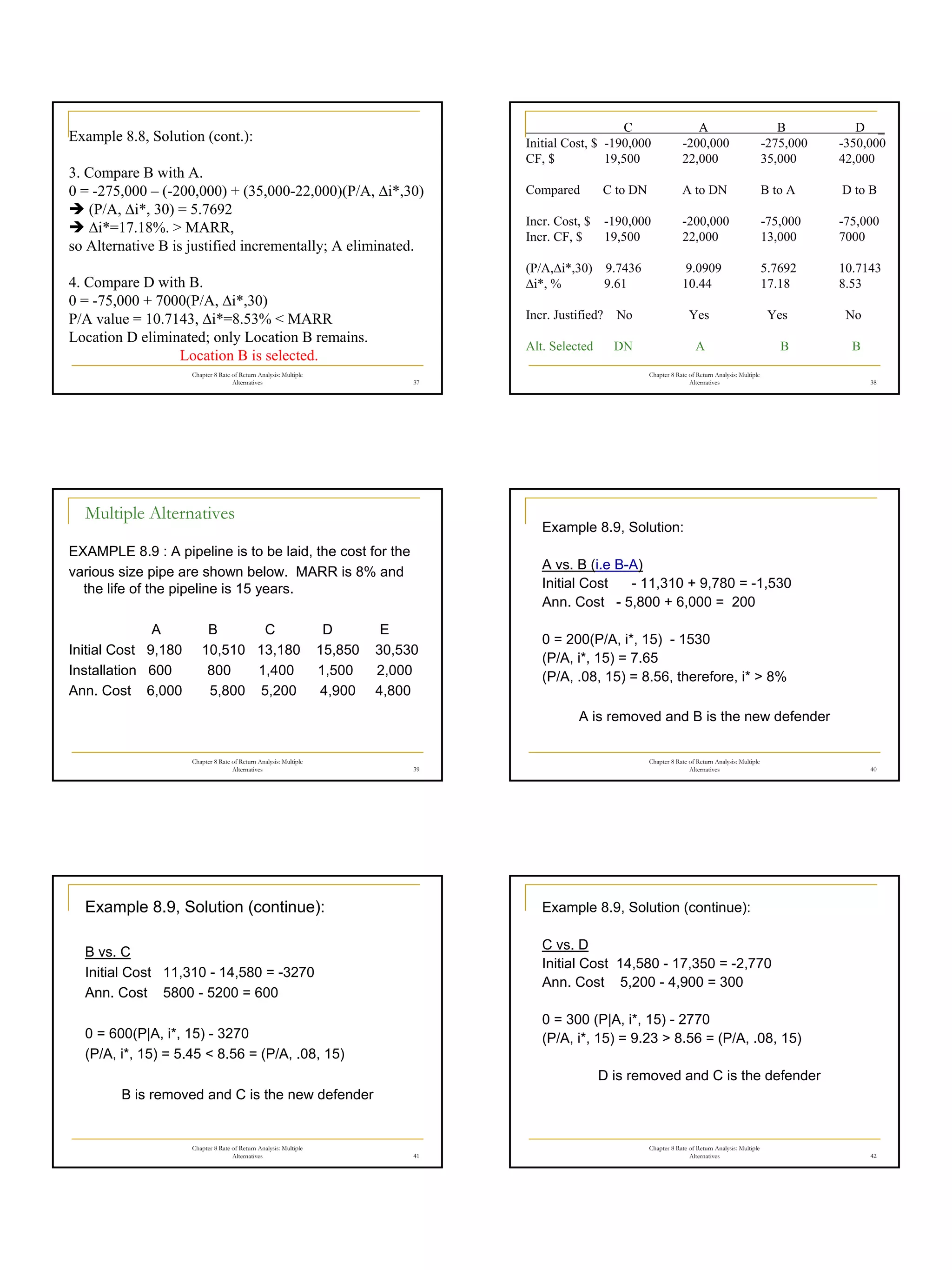 7
Chapter 8 Rate of Return Analysis: Multiple
Alternatives 37
Example 8.8, Solution (cont.):
3. Compare B with A.
0 = -275,000 – (-200,000) + (35,000-22,000)(P/A, ∆i*,30)
Î (P/A, ∆i*, 30) = 5.7692
Î ∆i*=17.18%. > MARR,
so Alternative B is justified incrementally; A eliminated.
4. Compare D with B.
0 = -75,000 + 7000(P/A, ∆i*,30)
P/A value = 10.7143, ∆i*=8.53% < MARR
Location D eliminated; only Location B remains.
Location B is selected.
Chapter 8 Rate of Return Analysis: Multiple
Alternatives 38
C A B D _
Initial Cost, $ -190,000 -200,000 -275,000 -350,000
CF, $ 19,500 22,000 35,000 42,000
Compared C to DN A to DN B to A D to B
Incr. Cost, $ -190,000 -200,000 -75,000 -75,000
Incr. CF, $ 19,500 22,000 13,000 7000
(P/A,∆i*,30) 9.7436 9.0909 5.7692 10.7143
∆i*, % 9.61 10.44 17.18 8.53
Incr. Justified? No Yes Yes No
Alt. Selected DN A B B
Chapter 8 Rate of Return Analysis: Multiple
Alternatives 39
Multiple Alternatives
EXAMPLE 8.9 : A pipeline is to be laid, the cost for the
various size pipe are shown below. MARR is 8% and
the life of the pipeline is 15 years.
A B C D E
Initial Cost 9,180 10,510 13,180 15,850 30,530
Installation 600 800 1,400 1,500 2,000
Ann. Cost 6,000 5,800 5,200 4,900 4,800
Chapter 8 Rate of Return Analysis: Multiple
Alternatives 40
Example 8.9, Solution:
A vs. B (i.e B-A)
Initial Cost - 11,310 + 9,780 = -1,530
Ann. Cost - 5,800 + 6,000 = 200
0 = 200(P/A, i*, 15) - 1530
(P/A, i*, 15) = 7.65
(P/A, .08, 15) = 8.56, therefore, i* > 8%
A is removed and B is the new defender
Chapter 8 Rate of Return Analysis: Multiple
Alternatives 41
Example 8.9, Solution (continue):
B vs. C
Initial Cost 11,310 - 14,580 = -3270
Ann. Cost 5800 - 5200 = 600
0 = 600(P|A, i*, 15) - 3270
(P/A, i*, 15) = 5.45 < 8.56 = (P/A, .08, 15)
B is removed and C is the new defender
Chapter 8 Rate of Return Analysis: Multiple
Alternatives 42
Example 8.9, Solution (continue):
C vs. D
Initial Cost 14,580 - 17,350 = -2,770
Ann. Cost 5,200 - 4,900 = 300
0 = 300 (P|A, i*, 15) - 2770
(P/A, i*, 15) = 9.23 > 8.56 = (P/A, .08, 15)
D is removed and C is the defender
 