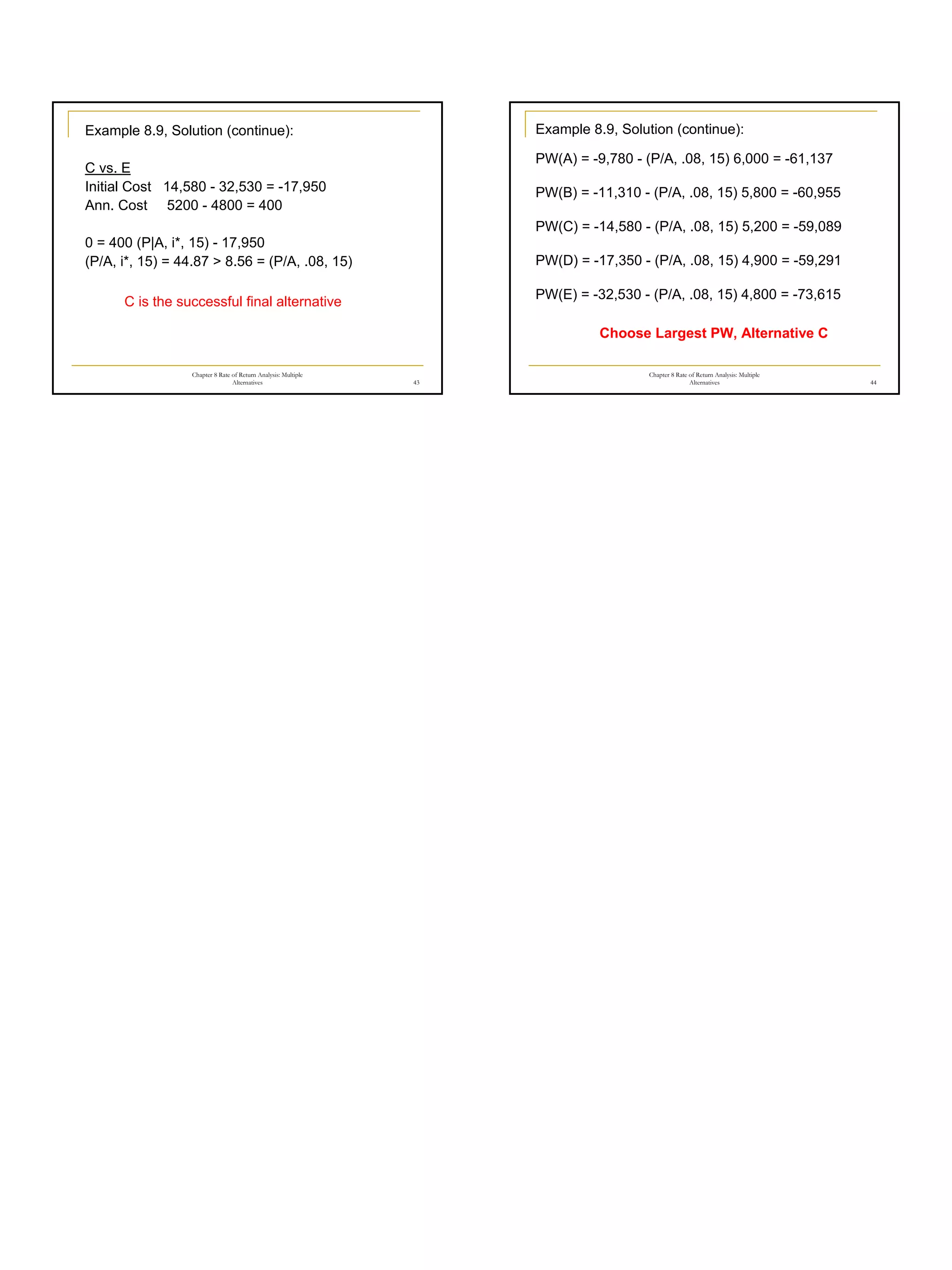 8
Chapter 8 Rate of Return Analysis: Multiple
Alternatives 43
Example 8.9, Solution (continue):
C vs. E
Initial Cost 14,580 - 32,530 = -17,950
Ann. Cost 5200 - 4800 = 400
0 = 400 (P|A, i*, 15) - 17,950
(P/A, i*, 15) = 44.87 > 8.56 = (P/A, .08, 15)
C is the successful final alternative
Chapter 8 Rate of Return Analysis: Multiple
Alternatives 44
Example 8.9, Solution (continue):
PW(A) = -9,780 - (P/A, .08, 15) 6,000 = -61,137
PW(B) = -11,310 - (P/A, .08, 15) 5,800 = -60,955
PW(C) = -14,580 - (P/A, .08, 15) 5,200 = -59,089
PW(D) = -17,350 - (P/A, .08, 15) 4,900 = -59,291
PW(E) = -32,530 - (P/A, .08, 15) 4,800 = -73,615
Choose Largest PW, Alternative C
 
