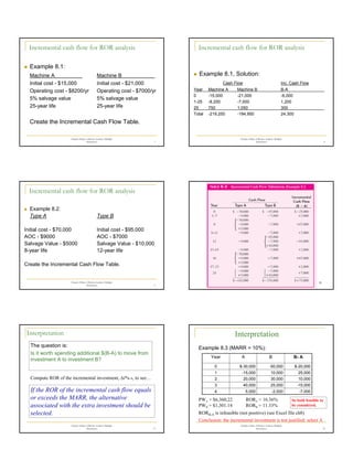 2
Chapter 8 Rate of Return Analysis: Multiple
Alternatives 7
Incremental cash flow for ROR analysis
„ Example 8.1:
Machine A Machine B
Initial cost - $15,000 Initial cost - $21,000
Operating cost - $8200/yr Operating cost - $7000/yr
5% salvage value 5% salvage value
25-year life 25-year life
Create the Incremental Cash Flow Table.
Chapter 8 Rate of Return Analysis: Multiple
Alternatives 8
Incremental cash flow for ROR analysis
„ Example 8.1, Solution:
Cash Flow Inc. Cash Flow
Year Machine A Machine B B-A
0 -15,000 -21,000 -6,000
1-25 -8,200 -7,000 1,200
25 750 1,050 300
Total -219,250 -194,950 24,300
Chapter 8 Rate of Return Analysis: Multiple
Alternatives 9
Incremental cash flow for ROR analysis
„ Example 8.2:
Type A Type B
Initial cost - $70,000 Initial cost - $95,000
AOC - $9000 AOC - $7000
Salvage Value - $5000 Salvage Value - $10,000
8-year life 12-year life
Create the Incremental Cash Flow Table.
Chapter 8 Rate of Return Analysis:
Multiple Alternatives
10
Chapter 8 Rate of Return Analysis: Multiple
Alternatives 11
Interpretation
The question is:
Is it worth spending additional $(B-A) to move from
investment A to investment B?
Compute ROR of the incremental investment, ∆i*B-A, to see…
If the ROR of the incremental cash flow equals
or exceeds the MARR, the alternative
associated with the extra investment should be
selected.
Chapter 8 Rate of Return Analysis: Multiple
Alternatives 12
Example 8.3 (MARR = 10%):
-7,000
-2,000
5,000
4
-15,000
25,000
40,000
3
10,000
30,000
20,000
2
25,000
10,000
-15,000
1
$-20,000
-50,000
$-30,000
0
B- A
B
A
Year
PWA = $6,360,22
PWB = $1,301.14
RORA = 16.36%
RORB = 11.33%
RORB-A is infeasible (not positive) (see Excel file ch8)
So both feasible to
be considered.
Conclusion: the incremental investment is not justified: select A
Interpretation
 